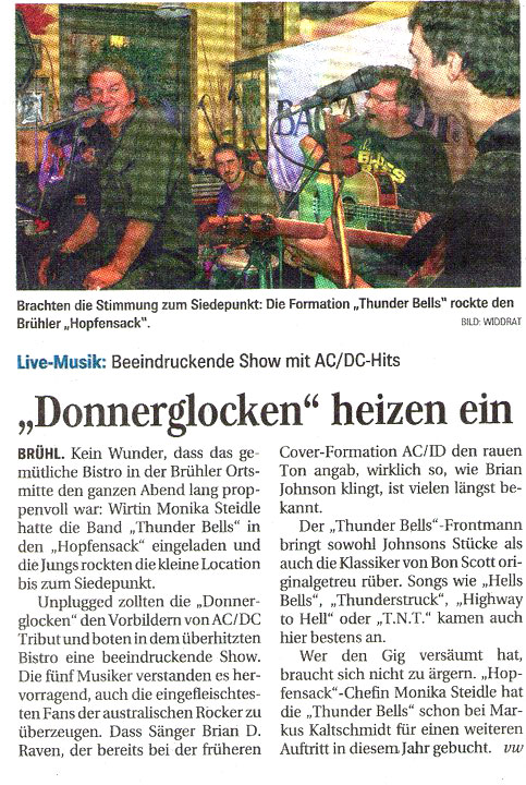 Donnerglocken heizen ein! 
Brühl. Kein Wunder, dass das gemütliche Bistro in der Brühler Ortsmitte den ganzen Abend lang proppenvoll war: Wirtin Monika Steidle hatte die Band Thunder Bells in den Hopfensack eingeladen und die Jungs rockten die kleine Location bis zum Siedepunkt. Unplugged zollten die Donnerglocken den Vorbildern von AC/DC Tribut und boten dem überhitzen Bistro eine beeindruckende Show. Die fünf Musiker verstanden es herrvoragend auch eingefleischtesten Fans der australischen Rocker zu überzeugen. Dass Sänger Brian D. Raven, der bereits bei der früheren Cover-Formation AC/ID den rauen Ton angab wirklich so wie Brian Johnson klingt ist vielen längst bekannt. Der Thunder Bells Frontmann bringt sowohl Johnsons Stücke als auch Klassiker von Bon Scott originalgetreu rüber. Songs wie Hells Bells, Thunderstruck, Highway to Hell oder TNT kamen auch hier bestens an. Wer den Gig versäumt hat braucht sich nicht zu ärgern. Hopfensack Chefin Monika Steidle hat die Thunderbells schon bei Markus Kaltschmid für weitere Auftritte in diesem Jahr gebucht.